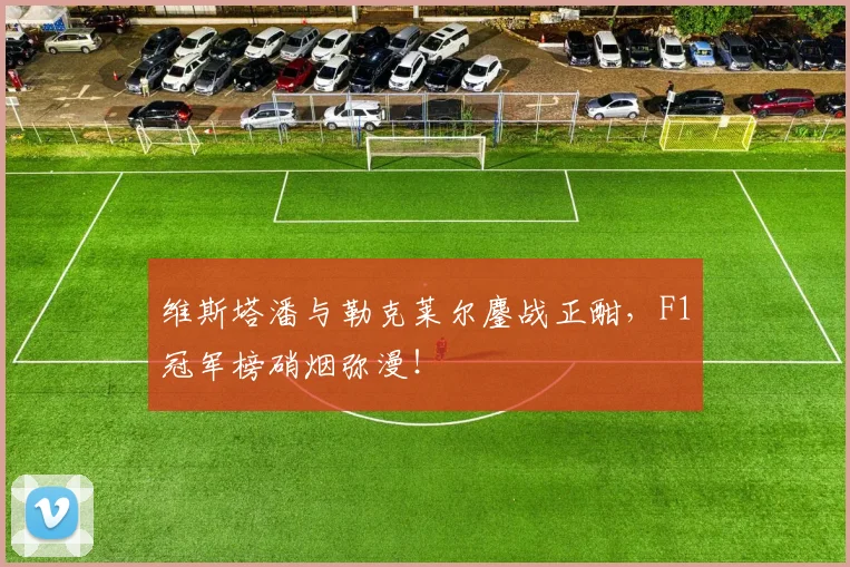 维斯塔潘与勒克莱尔鏖战正酣，F1冠军榜硝烟弥漫！