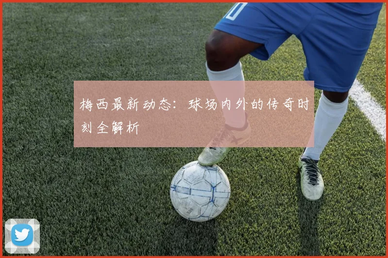 梅西最新动态:球场内外的传奇时刻全解析
