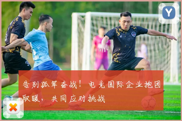 告别孤军奋战!电竞国际企业抱团取暖,共同应对挑战