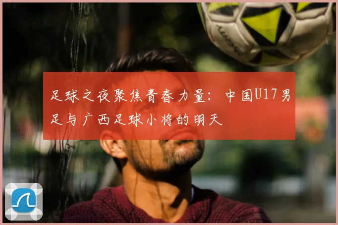 足球之夜聚焦青春力量:中国U17男足与广西足球小将的明天