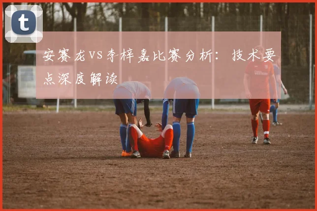 安赛龙vs李梓嘉比赛分析：技术要点深度解读