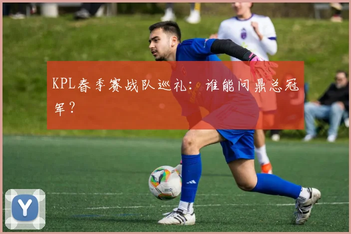 KPL春季赛战队巡礼:谁能问鼎总冠军?