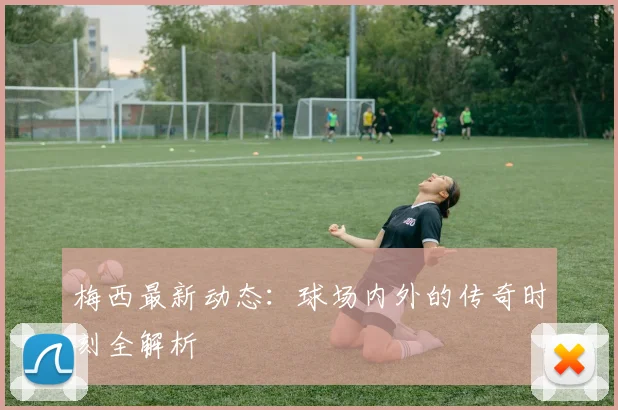 梅西最新动态:球场内外的传奇时刻全解析