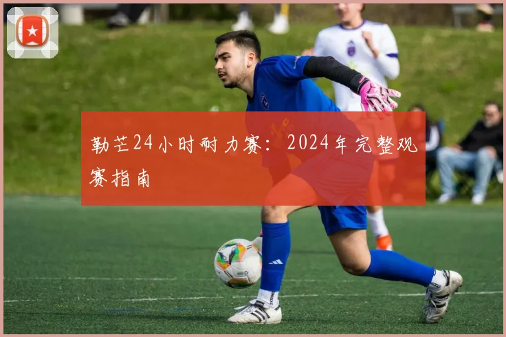 勒芒24小时耐力赛:2024年完整观赛指南