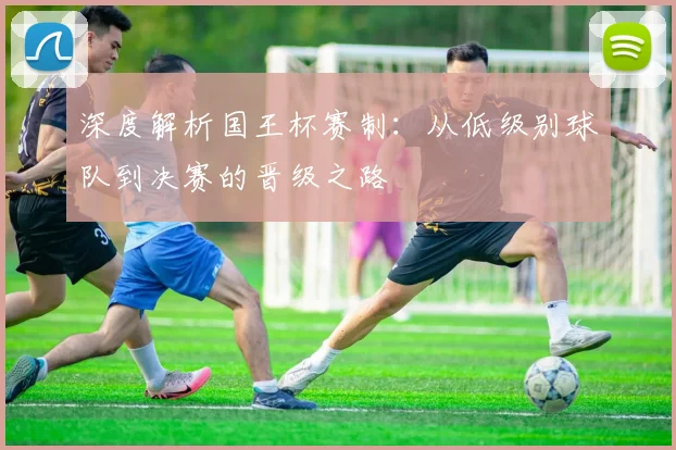 深度解析国王杯赛制：从低级别球队到决赛的晋级之路