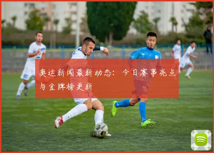 奥运新闻最新动态：今日赛事亮点与金牌榜更新