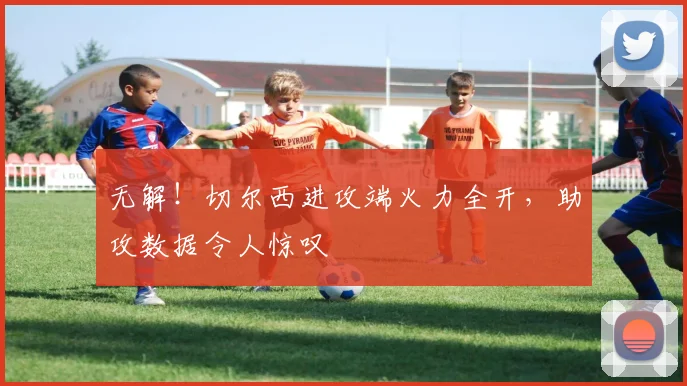 无解!切尔西进攻端火力全开,助攻数据令人惊叹