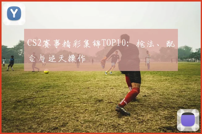 CS2赛事精彩集锦TOP10：枪法、配合与逆天操作