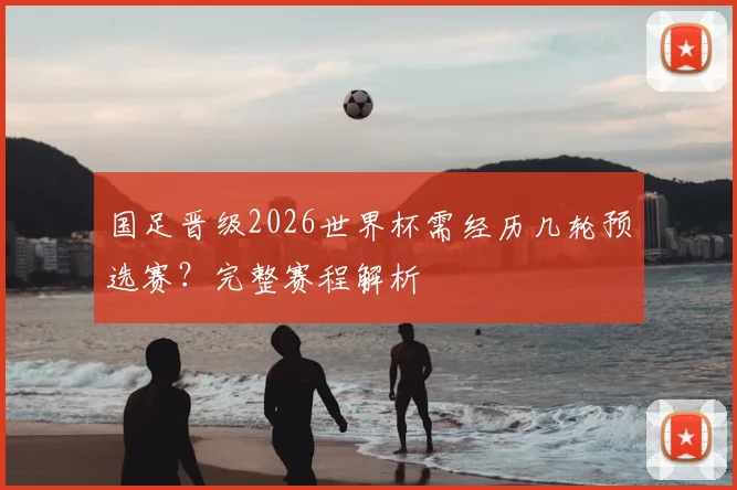 国足晋级2026世界杯需经历几轮预选赛？完整赛程解析