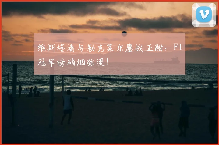 维斯塔潘与勒克莱尔鏖战正酣，F1冠军榜硝烟弥漫！